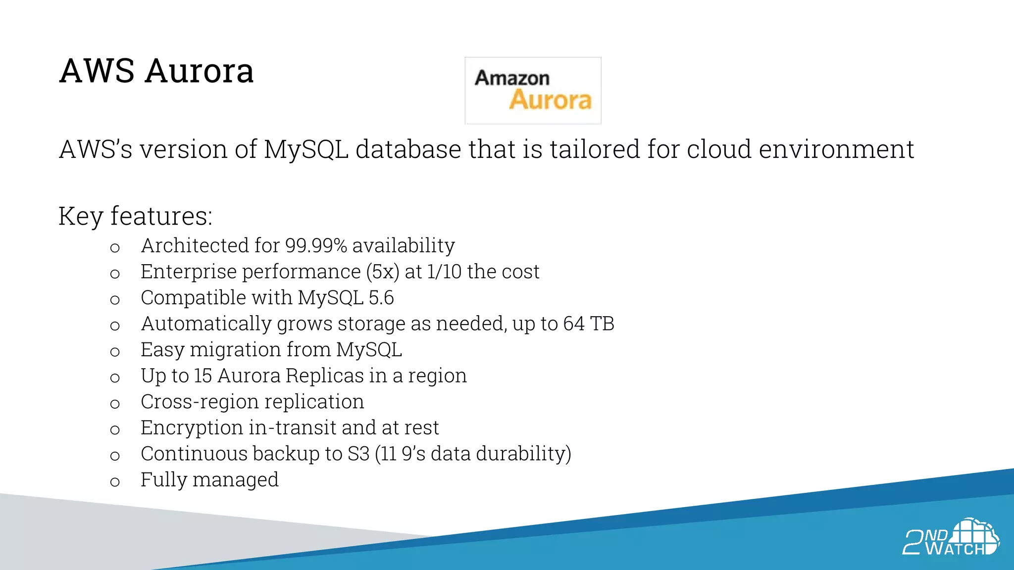AWS Aurora
AWS’s version of MySQL database that is tailored for cloud environment
Key features:
o Architected for 99.99% availability
o Enterprise performance (5x) at 1/10 the cost
o Compatible with MySQL 5.6
o Automatically grows storage as needed, up to 64 TB
o Easy migration from MySQL
o Up to 15 Aurora Replicas in a region
o Cross-region replication
o Encryption in-transit and at rest
o Continuous backup to S3 (11 9’s data durability)
o Fully managed
 