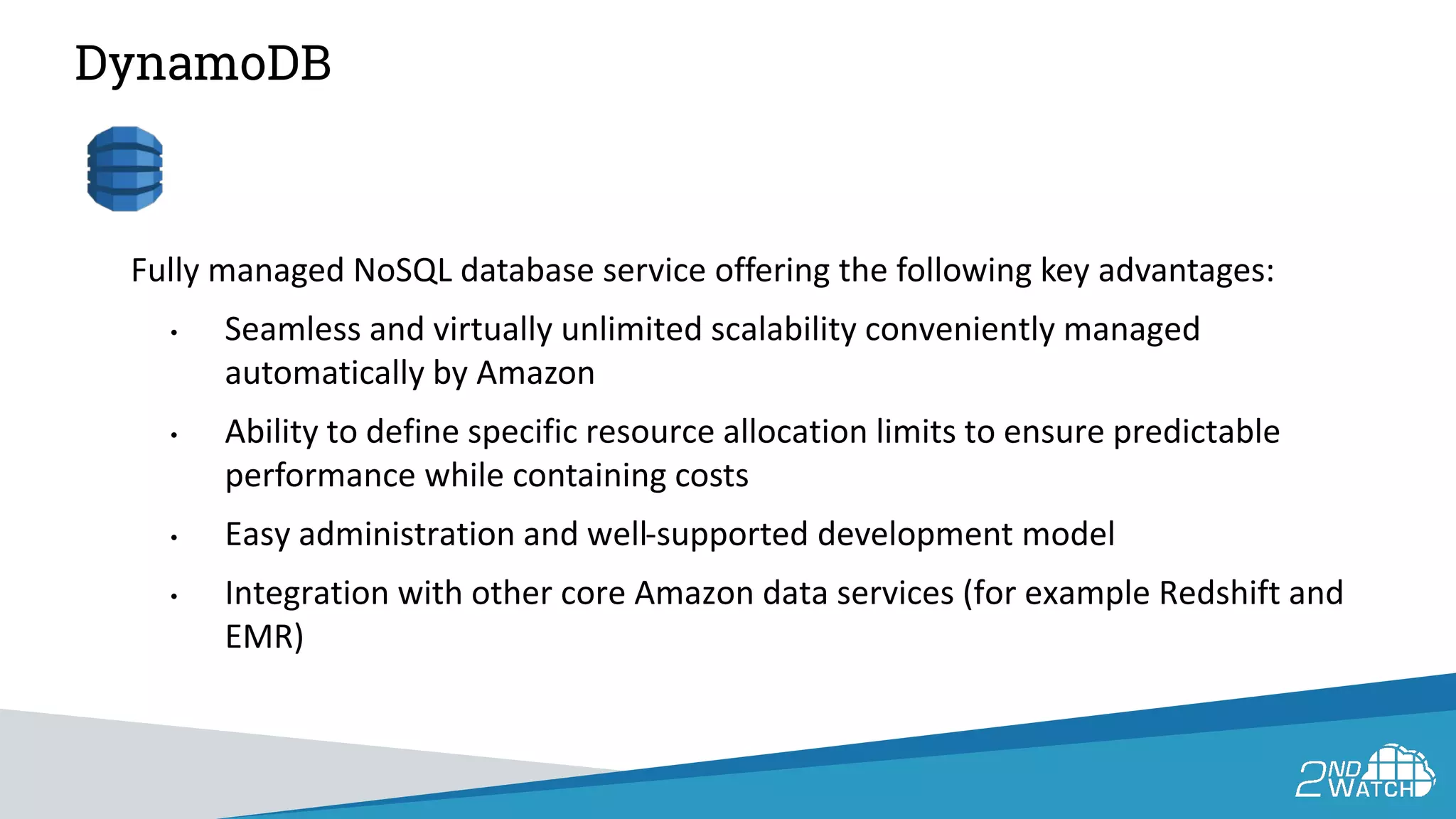DynamoDB
Fully managed NoSQL database service offering the following key advantages:
• Seamless and virtually unlimited scalability conveniently managed
automatically by Amazon
• Ability to define specific resource allocation limits to ensure predictable
performance while containing costs
• Easy administration and well-supported development model
• Integration with other core Amazon data services (for example Redshift and
EMR)
 