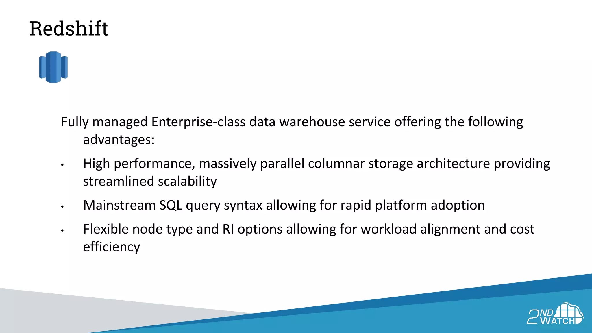 Redshift
Fully managed Enterprise-class data warehouse service offering the following
advantages:
• High performance, massively parallel columnar storage architecture providing
streamlined scalability
• Mainstream SQL query syntax allowing for rapid platform adoption
• Flexible node type and RI options allowing for workload alignment and cost
efficiency
 
