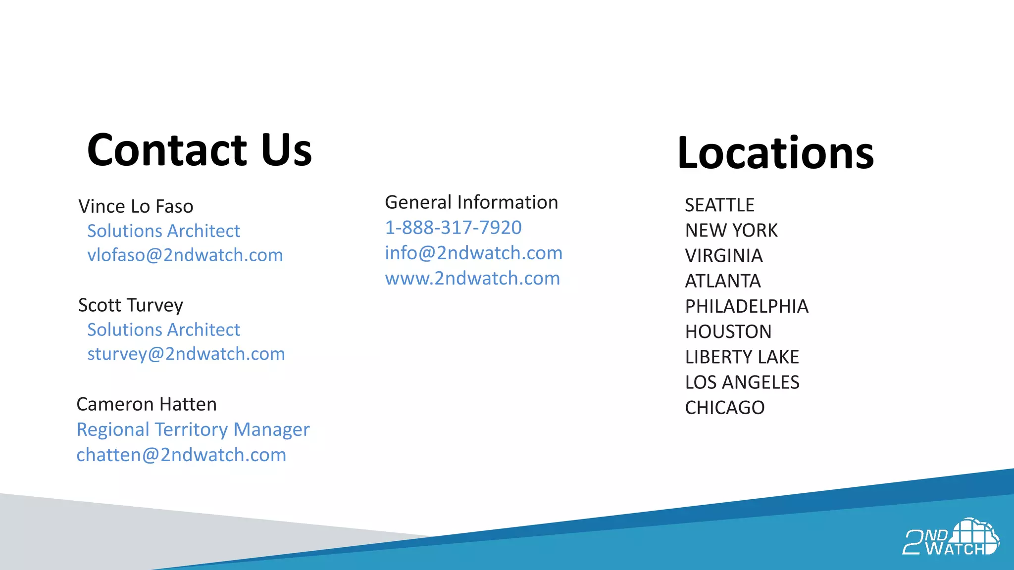 General Information
1-888-317-7920
info@2ndwatch.com
www.2ndwatch.com
Contact Us
Vince Lo Faso
Solutions Architect
vlofaso@2ndwatch.com
Scott Turvey
Solutions Architect
sturvey@2ndwatch.com
Locations
SEATTLE
NEW YORK
VIRGINIA
ATLANTA
PHILADELPHIA
HOUSTON
LIBERTY LAKE
LOS ANGELES
CHICAGOCameron Hatten
Regional Territory Manager
chatten@2ndwatch.com
 