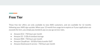Free Tier
These free tier offers are only available to new AWS customers, and are available for 12 months
following your AWS sign-up date. When your 12 month free usage term expires or if your application use
exceeds the tiers, you simply pay standard, pay-as-you-go service rates.
● Amazon EC2 - 750 hours per month
● Amazon S3 - 5 GB of standard storage
● Amazon RDS - 750 hours per month
● Amazon Cloudfront - 50 GB of data transfer OUT
● Amazon Elasticsearch service - 750 hours per month
 