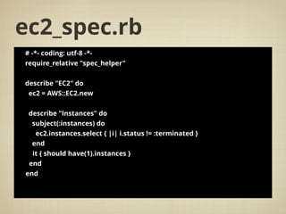 ec2_spec.rb
# -*- coding: utf-8 -*-
require_relative "spec_helper"
describe "EC2" do
ec2 = AWS::EC2.new
describe "Instances" do
subject(:instances) do
ec2.instances.select { |i| i.status != :terminated }
end
it { should have(1).instances }
end
end
 
