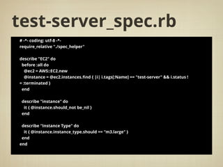 test-server_spec.rb
# -*- coding: utf-8 -*-
require_relative "./spec_helper"
describe "EC2" do
before :all do
@ec2 = AWS::EC2.new
@instance = @ec2.instances.ﬁnd { |i| i.tags[:Name] == "test-server" && i.status !
= :terminated }
end
describe "instance" do
it { @instance.should_not be_nil }
end
describe "Instance Type" do
it { @instance.instance_type.should == "m3.large" }
end
end
 