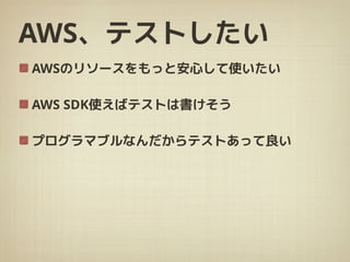 AWS、テストしたい
AWSのリソースをもっと安心して使いたい
AWS SDK使えばテストは書けそう
プログラマブルなんだからテストあって良い
 