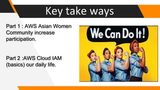 Key take ways
Part 1 : AWS Asian Women
Community increase
participation.
Part 2 :AWS Cloud IAM
(basics) our daily life.
 