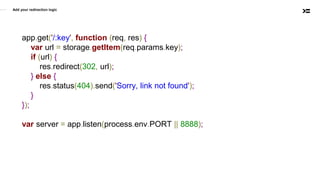 Add your redirection logic
app.get('/:key', function (req, res) {
var url = storage.getItem(req.params.key);
if (url) {
res.redirect(302, url);
} else {
res.status(404).send('Sorry, link not found');
}
});
var server = app.listen(process.env.PORT || 8888);
 