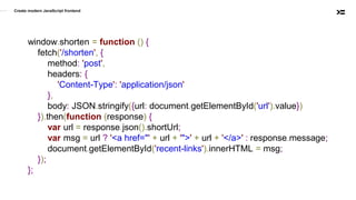 window.shorten = function () {
fetch('/shorten', {
method: 'post',
headers: {
'Content-Type': 'application/json'
},
body: JSON.stringify({url: document.getElementById('url').value})
}).then(function (response) {
var url = response.json().shortUrl;
var msg = url ? '<a href="' + url + '">' + url + '</a>' : response.message;
document.getElementById('recent-links').innerHTML = msg;
});
};
Create modern JavaScript frontend
 