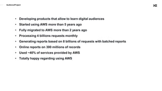 AudienceProject
• Developing products that allow to learn digital audiences
• Started using AWS more than 5 years ago
• Fully migrated to AWS more than 2 years ago
• Processing 4 billions requests monthly
• Generating reports based on 8 billions of requests with batched reports
• Online reports on 300 millions of records
• Used ~40% of services provided by AWS
• Totally happy regarding using AWS
 