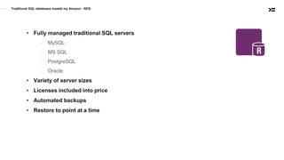 Traditional SQL databases hosteb my Amazon - RDS
• Fully managed traditional SQL servers
- MySQL
- MS SQL
- PostgreSQL
- Oracle
• Variety of server sizes
• Licenses included into price
• Automated backups
• Restore to point at a time
 