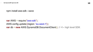 Get DynamoDB high level API
npm install aws-sdk --save
var AWS = require("aws-sdk");
AWS.config.update({region: 'eu-west-1'});
var db = new AWS.DynamoDB.DocumentClient(); // <!-- high level SDK
 