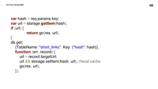 Get from DynamoDB
var hash = req.params.key;
var url = storage.getItem(hash);
if (url) {
return go(res, url);
}
db.get(
{TableName: "short_links", Key: {"hash": hash}},
function (err, record) {
url = record.targetUrl;
url && storage.setItem(hash, url); //local cache
go(res, url);
});
 