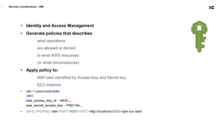 Security considerations - IAM
• Identity and Access Management
• Generate policies that describes
- what operations
- are allowed or denied
- to what AWS resources
- (in what circumstances)
• Apply policy to:
- IAM User identified by Access Key and Secret key
- EC2 instance
• vim ~/.aws/credentials
[dev]
aws_access_key_id = AKIA....
aws_secret_access_key = PQC+9o…
• AWS_PROFIEL=dev PORT=8000 HOST=http://localhost:8000/ npm run start
 