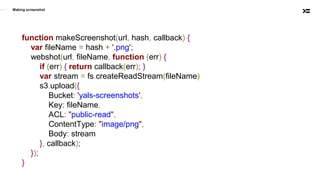 Making screenshot
function makeScreenshot(url, hash, callback) {
var fileName = hash + '.png';
webshot(url, fileName, function (err) {
if (err) { return callback(err); }
var stream = fs.createReadStream(fileName)
s3.upload({
Bucket: 'yals-screenshots',
Key: fileName,
ACL: "public-read",
ContentType: "image/png",
Body: stream
}, callback);
});
}
 