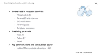 Screenshotting is just a function. Lambda in on the stage
• Invoke code in response to events
- File uploads to S3
- DynamoDB table changes
- SNS notifications
- HTTP requests
- Scheduled executions
• Just bring your code
- Node.JS
- Python 2.7
- Java 8
• Pay per invokations and computation power
- making 5M screenshots will cost you ~$42*
* 512 Mb RAM, 2 minutes timeout
 