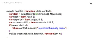Fine tuning screenshotting Lambda
exports.handler = function (data, context) {
var item = data.Records[0].dynamodb.NewImage;
var hash = item.hash.S;
var targetUrl = item.targetUrl.S;
var screenshotUrl = item.screenshotUrl.S;
if (screenshotUrl){
return context.success("Screenshot already taken");
}
makeScreenshot(hash, targetUrl, function(err, r) {
...
 