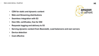 Static content delivery - CloudFront
• CDN for static and dynamic content
• Web and Streaming distributions
• Seamless integration with S3
• Own SSL certificates, free for SNI
• Requests logging and delivery to S3
• Serving dynamic content from Beanstalk, Load balancers and own servers
• Device detection
• Cost effective
 
