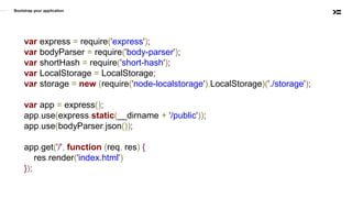 Bootstrap your application
var express = require('express');
var bodyParser = require('body-parser');
var shortHash = require('short-hash');
var LocalStorage = LocalStorage;
var storage = new (require('node-localstorage').LocalStorage)('./storage');
var app = express();
app.use(express.static(__dirname + '/public'));
app.use(bodyParser.json());
app.get('/', function (req, res) {
res.render('index.html')
});
 