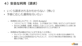 ４）安全な利利⽤用（請求）
•  いくら請求されるかわからない（怖い）
•  予算に応じた運⽤用を⾏行行いたい
–  利利⽤用料料に応じたアラート（AWS  Budgets）
•  コストについて「予算」を定め、３ヶ⽉月後までの「予測」を⾏行行うことができます
•  あらかじめ閾値（⾦金金額）を設定しておくことにより、普段の⽬目視などとは別に急
激に利利⽤用料料が増えた場合など通知設定を⾏行行うことが可能です
–  利利⽤用料料は予め算出することができることが多い
•  ネットワークに関してはクラウドに⼊入れる、リクエストを受ける分は無料料です。
•  既存システムの利利⽤用状況からアセスメント、クラウド移⾏行行時の予測利利⽤用料料は「⾒見見
積もり可能」です。
 