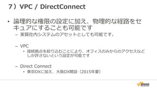 ７）VPC  /  DirectConnect
•  論論理理的な権限の設定に加え、物理理的な経路路をセ
キュアにすることも可能です
–  実質社内システムのアセットとしても可能です。
–  VPC
•  接続拠点を絞り込むことにより、オフィスのみからのアクセスなど
しか許さないという設定が可能です
–  Direct  Connect
•  東京DXに加え、⼤大阪DX開設（2015年年夏）
 