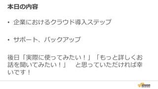 本⽇日の内容
•  企業におけるクラウド導⼊入ステップ
•  サポート、バックアップ
後⽇日「実際に使ってみたい！」「もっと詳しくお
話を聞いてみたい！」 　と思っていただければ幸
いです！
 