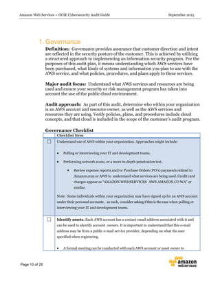 Amazon Web Services – OCIE Cybersecurity Audit Guide September 2015
Page 10 of 28
1. Governance
Definition: Governance provides assurance that customer direction and intent
are reflected in the security posture of the customer. This is achieved by utilizing
a structured approach to implementing an information security program. For the
purposes of this audit plan, it means understanding which AWS services have
been purchased, what kinds of systems and information you plan to use with the
AWS service, and what policies, procedures, and plans apply to these services.
Major audit focus: Understand what AWS services and resources are being
used and ensure your security or risk management program has taken into
account the use of the public cloud environment.
Audit approach: As part of this audit, determine who within your organization
is an AWS account and resource owner, as well as the AWS services and
resources they are using. Verify policies, plans, and procedures include cloud
concepts, and that cloud is included in the scope of the customer’s audit program.
Governance Checklist
Checklist Item
Understand use of AWS within your organization. Approaches might include:
 Polling or interviewing your IT and development teams.
 Performing network scans, or a more in-depth penetration test.
 Review expense reports and/or Purchase Orders (PO’s) payments related to
Amazon.com or AWS to understand what services are being used. Credit card
charges appear as “AMAZON WEB SERVICES AWS.AMAZON.CO WA” or
similar.
Note: Some individuals within your organization may have signed up for an AWS account
under their personal accounts, as such, consider asking if this is the case when polling or
interviewing your IT and development teams.
Identify assets. Each AWS account has a contact email address associated with it and
can be used to identify account owners. It is important to understand that this e-mail
address may be from a public e-mail service provider, depending on what the user
specified when registering.
 A formal meeting can be conducted with each AWS account or asset owner to
 
