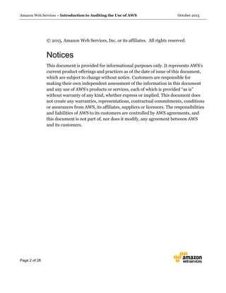 Amazon Web Services – Introduction to Auditing the Use of AWS October 2015
Page 2 of 28
© 2015, Amazon Web Services, Inc. or its affiliates. All rights reserved.
Notices
This document is provided for informational purposes only. It represents AWS’s
current product offerings and practices as of the date of issue of this document,
which are subject to change without notice. Customers are responsible for
making their own independent assessment of the information in this document
and any use of AWS’s products or services, each of which is provided “as is”
without warranty of any kind, whether express or implied. This document does
not create any warranties, representations, contractual commitments, conditions
or assurances from AWS, its affiliates, suppliers or licensors. The responsibilities
and liabilities of AWS to its customers are controlled by AWS agreements, and
this document is not part of, nor does it modify, any agreement between AWS
and its customers.
 