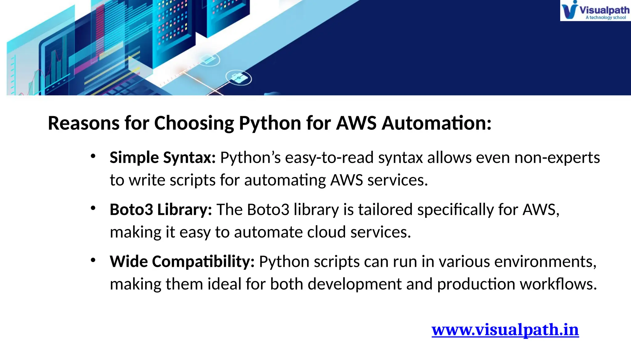 www.visualpath.in
Reasons for Choosing Python for AWS Automation:
• Simple Syntax: Python’s easy-to-read syntax allows even non-experts
to write scripts for automating AWS services.
• Boto3 Library: The Boto3 library is tailored specifically for AWS,
making it easy to automate cloud services.
• Wide Compatibility: Python scripts can run in various environments,
making them ideal for both development and production workflows.
 
