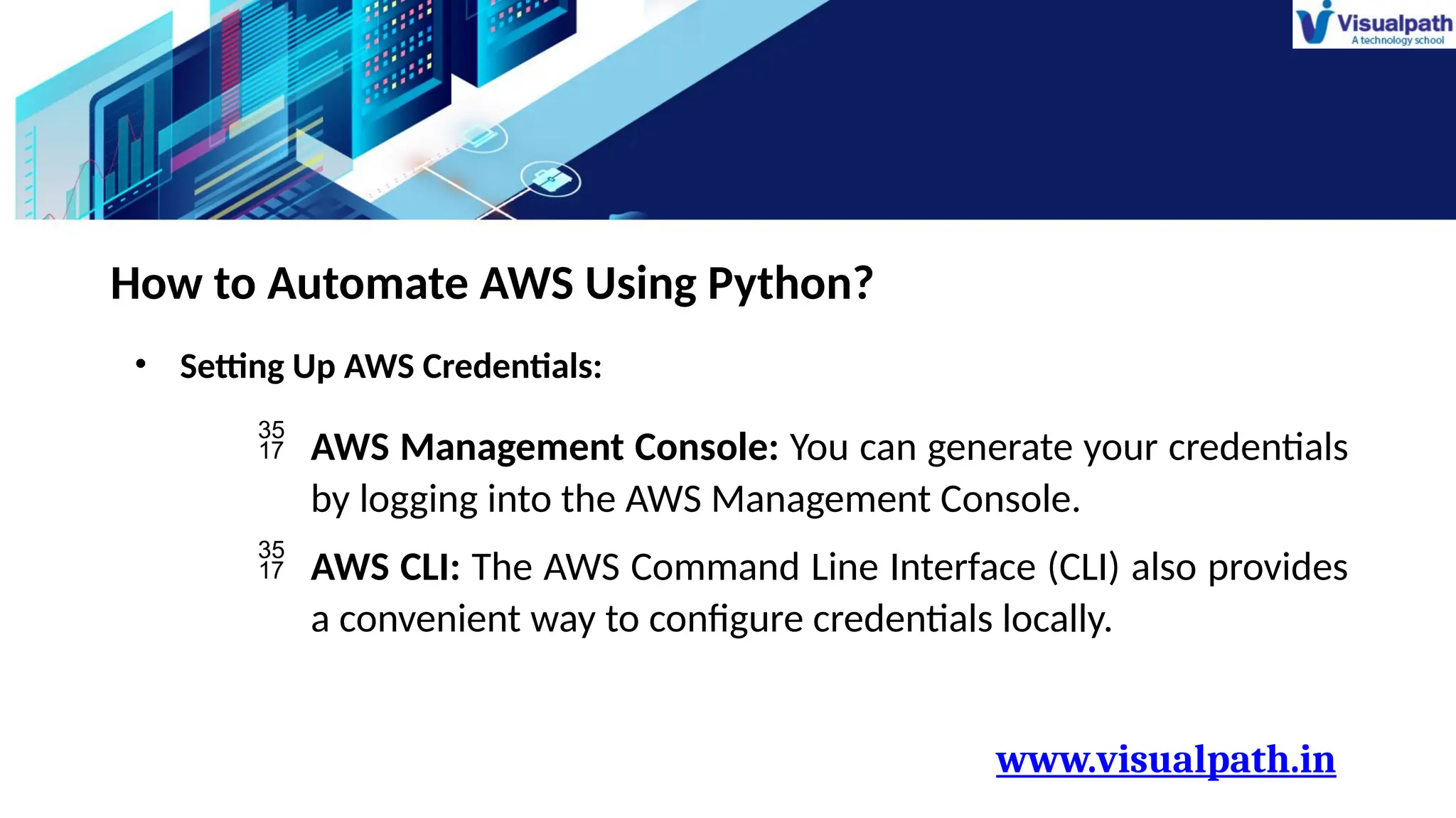 www.visualpath.in
How to Automate AWS Using Python?
• Setting Up AWS Credentials:
 AWS Management Console: You can generate your credentials
by logging into the AWS Management Console.
 AWS CLI: The AWS Command Line Interface (CLI) also provides
a convenient way to configure credentials locally.
 