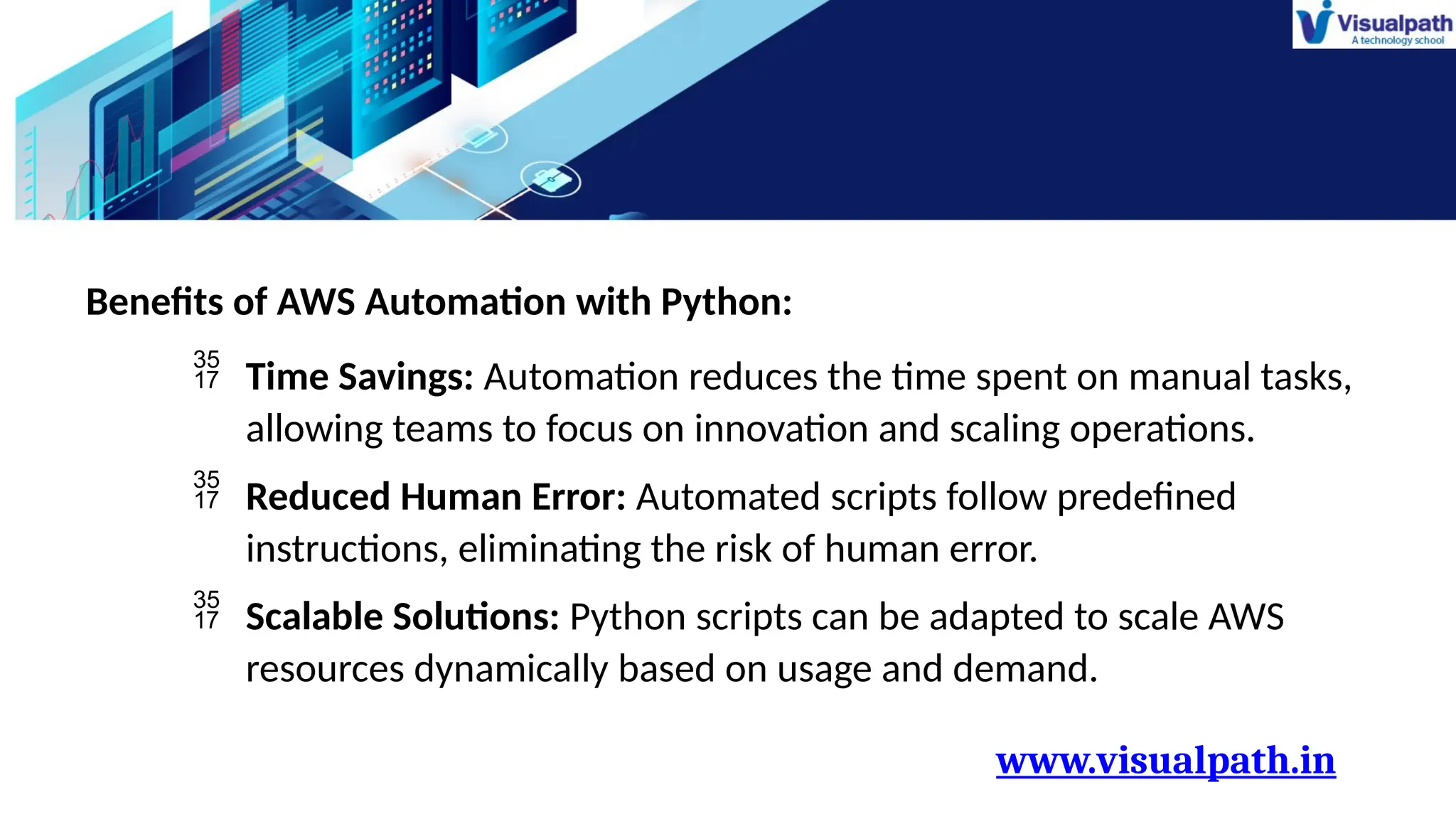 www.visualpath.in
Benefits of AWS Automation with Python:
 Time Savings: Automation reduces the time spent on manual tasks,
allowing teams to focus on innovation and scaling operations.
 Reduced Human Error: Automated scripts follow predefined
instructions, eliminating the risk of human error.
 Scalable Solutions: Python scripts can be adapted to scale AWS
resources dynamically based on usage and demand.
 