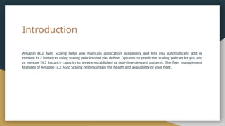 Introduction
Amazon EC2 Auto Scaling helps you maintain application availability and lets you automatically add or
remove EC2 instances using scaling policies that you define. Dynamic or predictive scaling policies let you add
or remove EC2 instance capacity to service established or real-time demand patterns. The fleet management
features of Amazon EC2 Auto Scaling help maintain the health and availability of your fleet.
 