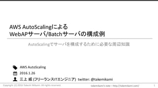 takemikami’s note	– http://takemikami.com/
三上 威 (フリーランスITエンジニア)		twitter:	@takemikami
AWS	AutoScalingによる
WebAPサーバ/Batchサーバの構成例
AutoScalingでサーバを構成するために必要な周辺知識
1
AWS AutoScaling
2016.1.26
Copyright	(C)	2016	Takeshi	Mikami.	All	rights	reserved.
 
