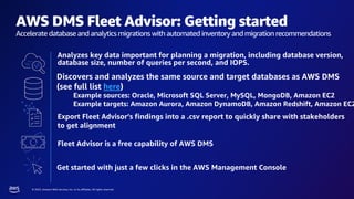 © 2023, Amazon Web Services, Inc. or its affiliates. All rights reserved.
AWS DMS Fleet Advisor: Getting started
Accelerate database and analytics migrations with automated inventory and migration recommendations
Analyzes key data important for planning a migration, including database version,
database size, number of queries per second, and IOPS.
Discovers and analyzes the same source and target databases as AWS DMS
(see full list here)
Example sources: Oracle, Microsoft SQL Server, MySQL, MongoDB, Amazon EC2
Example targets: Amazon Aurora, Amazon DynamoDB, Amazon Redshift, Amazon EC2
Fleet Advisor is a free capability of AWS DMS
Export Fleet Advisor’s findings into a .csv report to quickly share with stakeholders
to get alignment
Get started with just a few clicks in the AWS Management Console
 