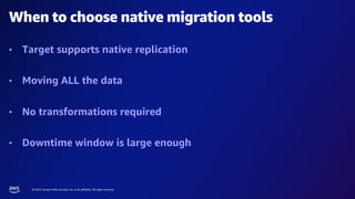 © 2023, Amazon Web Services, Inc. or its affiliates. All rights reserved.
When to choose native migration tools
• Target supports native replication
• Moving ALL the data
• No transformations required
• Downtime window is large enough
 
