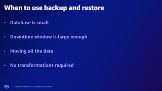 © 2023, Amazon Web Services, Inc. or its affiliates. All rights reserved.
When to use backup and restore
• Database is small
• Downtime window is large enough
• Moving all the data
• No transformations required
 