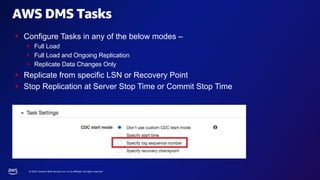 © 2023, Amazon Web Services, Inc. or its affiliates. All rights reserved.
AWS DMS Tasks
§ Configure Tasks in any of the below modes –
§ Full Load
§ Full Load and Ongoing Replication
§ Replicate Data Changes Only
§ Replicate from specific LSN or Recovery Point
§ Stop Replication at Server Stop Time or Commit Stop Time
 