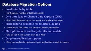 © 2023, Amazon Web Services, Inc. or its affiliates. All rights reserved.
Database Migration Options
• Load is table by table
• Configurable number of tables in parallel
• One time load or Change Data Capture (CDC)
• Read from database log on the source and apply to the target
• Filter criteria available for selective loading
• Select only a few tables or a subset of data in your tables
• Multiple sources and targets. Mix and match.
• One side of the migration must be in AWS
• Ongoing replication support
• Keep your replication going until your application is ready to cutover
 