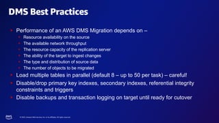 © 2023, Amazon Web Services, Inc. or its affiliates. All rights reserved.
DMS Best Practices
§ Performance of an AWS DMS Migration depends on –
§ Resource availability on the source
§ The available network throughput
§ The resource capacity of the replication server
§ The ability of the target to ingest changes
§ The type and distribution of source data
§ The number of objects to be migrated
§ Load multiple tables in parallel (default 8 – up to 50 per task) – careful!
§ Disable/drop primary key indexes, secondary indexes, referential integrity
constraints and triggers
§ Disable backups and transaction logging on target until ready for cutover
 