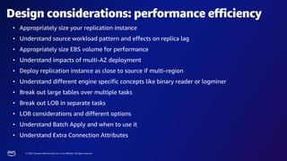 © 2023, Amazon Web Services, Inc. or its affiliates. All rights reserved.
Design considerations: performance efficiency
• Appropriately size your replication instance
• Understand source workload pattern and effects on replica lag
• Appropriately size EBS volume for performance
• Understand impacts of multi-AZ deployment
• Deploy replication instance as close to source if multi-region
• Understand different engine specific concepts like binary reader or logminer
• Break out large tables over multiple tasks
• Break out LOB in separate tasks
• LOB considerations and different options
• Understand Batch Apply and when to use it
• Understand Extra Connection Attributes
 