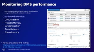 © 2023, Amazon Web Services, Inc. or its affiliates. All rights reserved.
Monitoring DMS performance
CloudWatch Metrics:
• CPUUtilization
• FreeableMemory
• SwapUtilization
• TargetLatency
• SourceLatency
• AWS DMS automatically sends metrics to CloudWatch
every minute for each replication instance
• For list of available DMS metrics
https://docs.aws.amazon.com/dms/latest/userguide/
CHAP_Monitoring.html
 