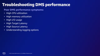 © 2023, Amazon Web Services, Inc. or its affiliates. All rights reserved.
Troubleshooting DMS performance
Poor DMS performance symptoms:
• High CPU utilization
• High memory utilization
• High I/O usage
• High Target Latency
• High Source Latency
• Understanding logging options
 