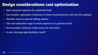 © 2023, Amazon Web Services, Inc. or its affiliates. All rights reserved.
Design considerations: cost optimization
• Size compute capacity for sustained load
• Use smaller replication instances in lower environments with less throughput
• Monitor metrics and set billing alarms
• Use cost allocation tags to track expense at a granular level
• Do burstable instances make sense for dev/test?
• Is your storage appropriately sized?
 