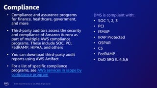 © 2023, Amazon Web Services, Inc. or its affiliates. All rights reserved.
Compliance
DMS is compliant with:
• SOC 1, 2, 3
• PCI
• ISMAP
• IRAP Protected
• OSPAR
• C5
• FedRAMP
• DoD SRG IL 4,5,6
• Compliance and assurance programs
for finance, healthcare, government,
and more
• Third-party auditors assess the security
and compliance of Amazon Aurora as
part of multiple AWS compliance
programs. These include SOC, PCI,
FedRAMP, HIPAA, and others
• You can download third-party audit
reports using AWS Artifact
• For a list of specific compliance
programs, see AWS services in scope by
compliance program
 