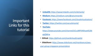 Important
Links for this
tutorial
:
• LinkedIN: https://www.linkedin.com/in/vkmanik/
• Medium: https://medium.com/@varunmanik1
• Facebook: https://www.facebook.com/cloudvirtualization/
• Twitter: https://twitter.com/varunkmanik/
• YouTube:
https://www.youtube.com/channel/UCcuMPYJ4Osax4528r
gqQWrw
• Github: https://github.com/manikcloud/copilot
• SlideShare: https://www.slideshare.net/manikvarun/aws-
user-group-singapore-presentation
 
