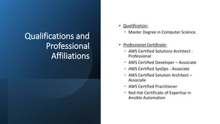 Qualifications and
Professional
Affiliations
• Qualification:
• Master Degree in Computer Science.
• Professional Certificate:
• AWS Certified Solutions Architect -
Professional
• AWS Certified Developer – Associate
• AWS Certified SysOps - Associate
• AWS Certified Solution Architect –
Associate
• AWS Certified Practitioner
• Red Hat Certificate of Expertise in
Ansible Automation
 