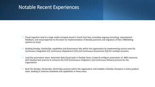 Notable Recent Experiences
• Cloud migration lead at a large media company based in South East Asia, providing ongoing consulting, improvement
feedback, and cloud expertise to this team for implementation of DevOps practices and migration of their CRM/billing
systems to cloud.
• Building DevOps, DevSecOps capabilities and Automation labs within the organization by implementing various tools for
Continuous Integration (CI), Continuous Deployment (CD) and Continuous Assessment (CA) for multiple accounts.
• Lead the automation team, Automate daily Cloud tasks in DevOps Tools, Create & configure automation of AWS resources
with DevOps best practice to enhance the CICD (Continuous Integration and Continuous Delivery) process for the
organization.
• Built the DevOps, DevSecOps, DevFinOps practice within the organization and enabled a DevOps champion in every product
team, leading to cohesive standards and capabilities in these areas.
 