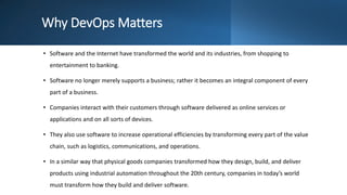 Why DevOps Matters
• Software and the Internet have transformed the world and its industries, from shopping to
entertainment to banking.
• Software no longer merely supports a business; rather it becomes an integral component of every
part of a business.
• Companies interact with their customers through software delivered as online services or
applications and on all sorts of devices.
• They also use software to increase operational efficiencies by transforming every part of the value
chain, such as logistics, communications, and operations.
• In a similar way that physical goods companies transformed how they design, build, and deliver
products using industrial automation throughout the 20th century, companies in today’s world
must transform how they build and deliver software.
 
