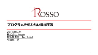 プログラムを使わない機械学習
2018/08/24
株式会社 Rosso
技術推進室 TechLead
小田島 靖
1
 