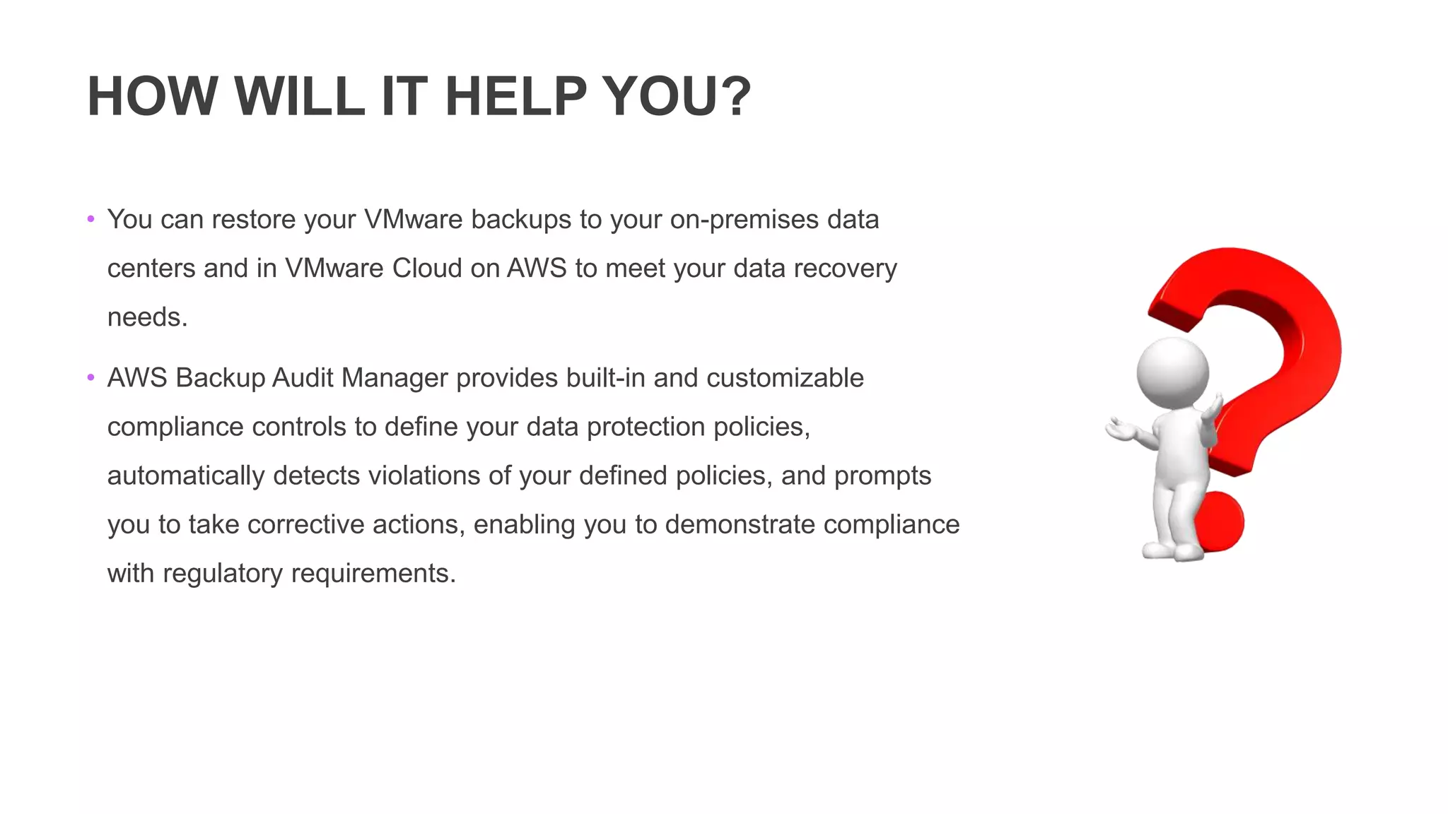 HOW WILL IT HELP YOU?
• You can restore your VMware backups to your on-premises data
centers and in VMware Cloud on AWS to meet your data recovery
needs.
• AWS Backup Audit Manager provides built-in and customizable
compliance controls to define your data protection policies,
automatically detects violations of your defined policies, and prompts
you to take corrective actions, enabling you to demonstrate compliance
with regulatory requirements.
 