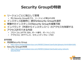 Security Groupの使い方

インスタンスの用途に応じたSecurity Groupを用意する
•    Webサーバ用、DBサーバ用、メールサーバ用等
アクセス元を指定して限定
アクセス元にSecurity Groupも設定可能
 ...