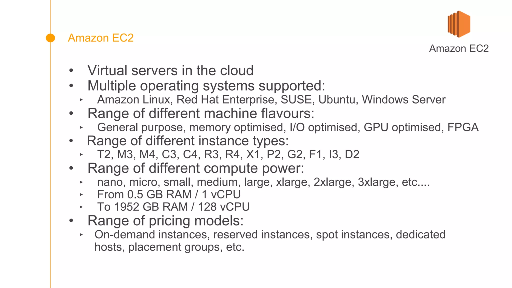 • Virtual servers in the cloud
• Multiple operating systems supported:
‣ Amazon Linux, Red Hat Enterprise, SUSE, Ubuntu, Windows Server
• Range of different machine flavours:
‣ General purpose, memory optimised, I/O optimised, GPU optimised, FPGA
• Range of different instance types:
‣ T2, M3, M4, C3, C4, R3, R4, X1, P2, G2, F1, I3, D2
• Range of different compute power:
‣ nano, micro, small, medium, large, xlarge, 2xlarge, 3xlarge, etc....
‣ From 0.5 GB RAM / 1 vCPU
‣ To 1952 GB RAM / 128 vCPU
• Range of pricing models:
‣ On-demand instances, reserved instances, spot instances, dedicated
hosts, placement groups, etc.
Amazon EC2
Amazon EC2
 